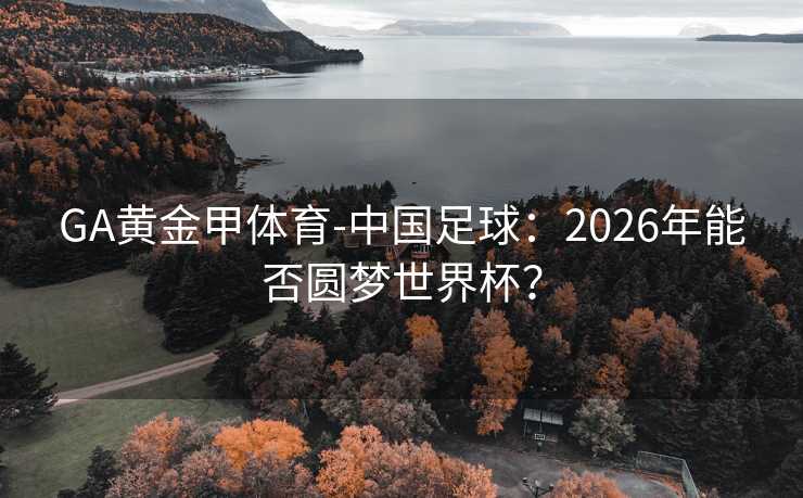 GA黄金甲体育-中国足球：2026年能否圆梦世界杯？