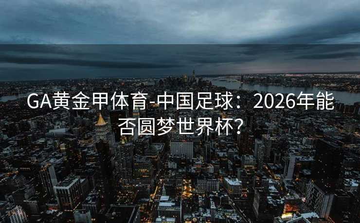 GA黄金甲体育-中国足球：2026年能否圆梦世界杯？