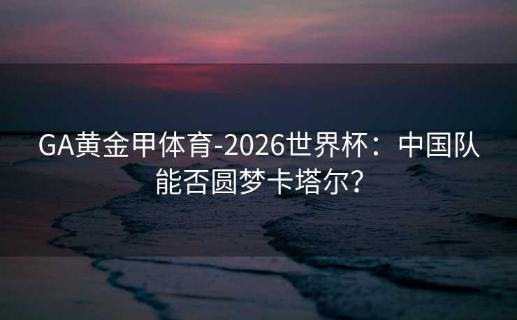 GA黄金甲体育-2026世界杯：中国队能否圆梦卡塔尔？