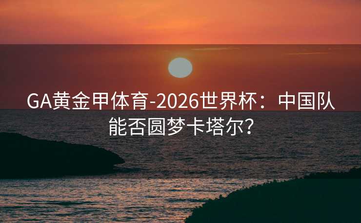 GA黄金甲体育-2026世界杯：中国队能否圆梦卡塔尔？