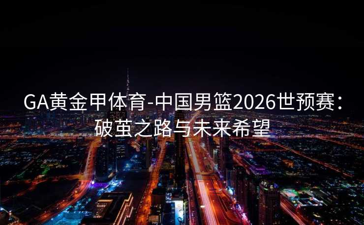 GA黄金甲体育-中国男篮2026世预赛：破茧之路与未来希望
