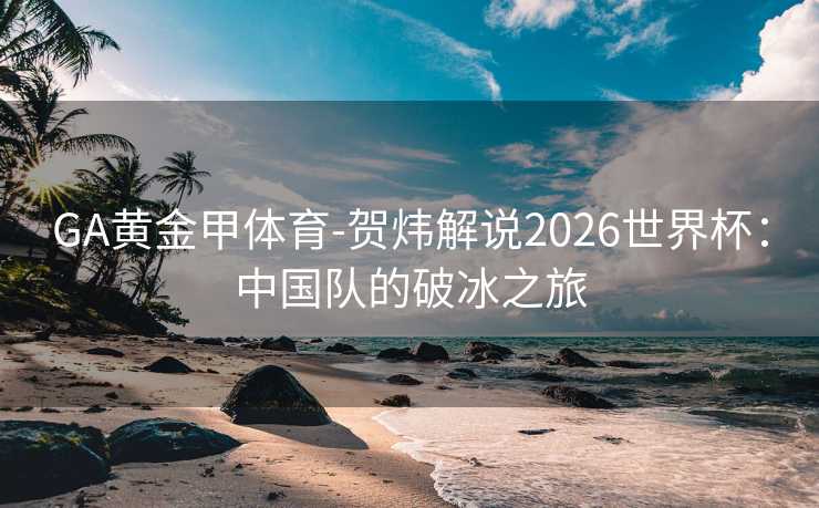 GA黄金甲体育-贺炜解说2026世界杯：中国队的破冰之旅