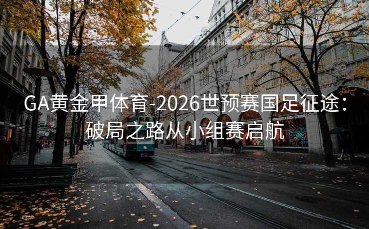 GA黄金甲体育-2026世预赛国足征途：破局之路从小组赛启航