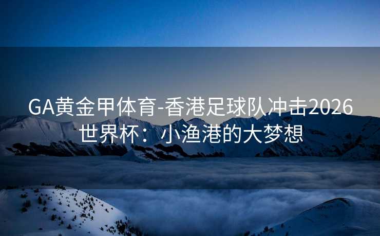 GA黄金甲体育-香港足球队冲击2026世界杯：小渔港的大梦想