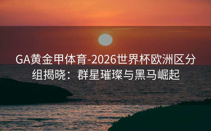 GA黄金甲体育-2026世界杯欧洲区分组揭晓：群星璀璨与黑马崛起